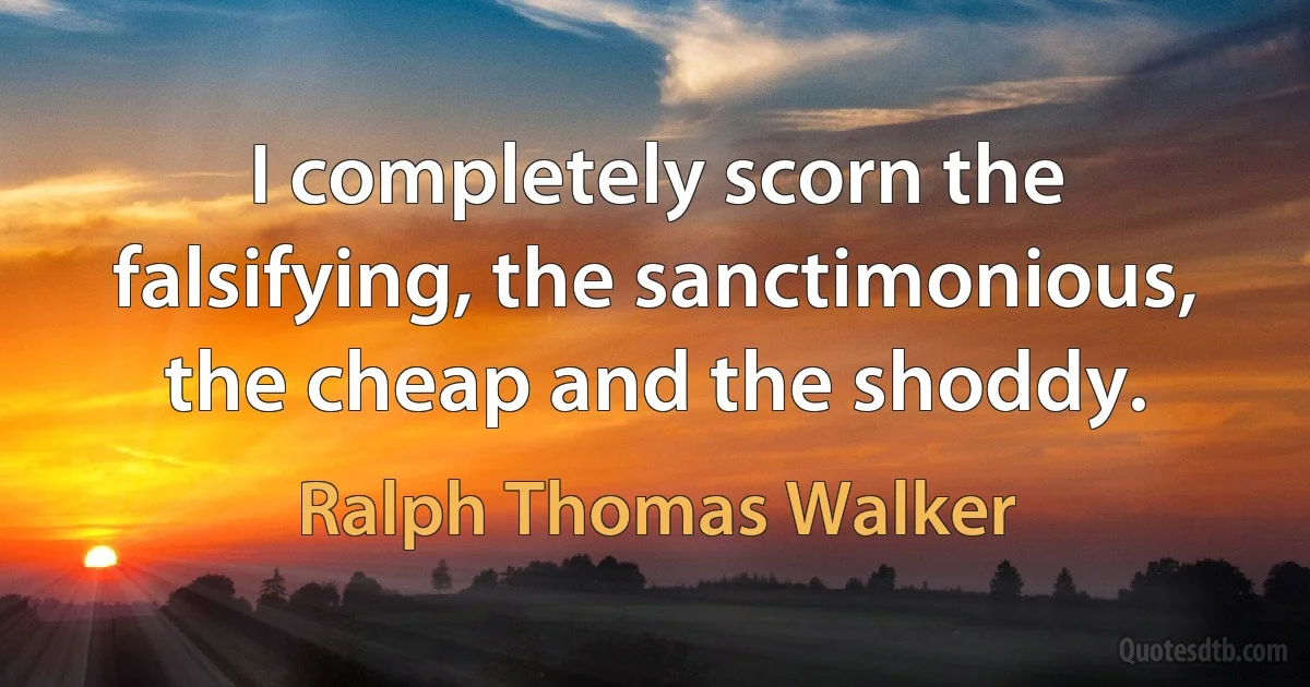 I completely scorn the falsifying, the sanctimonious, the cheap and the shoddy. (Ralph Thomas Walker)