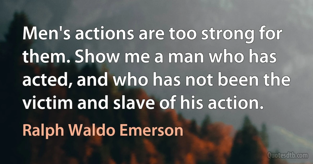 Men's actions are too strong for them. Show me a man who has acted, and who has not been the victim and slave of his action. (Ralph Waldo Emerson)