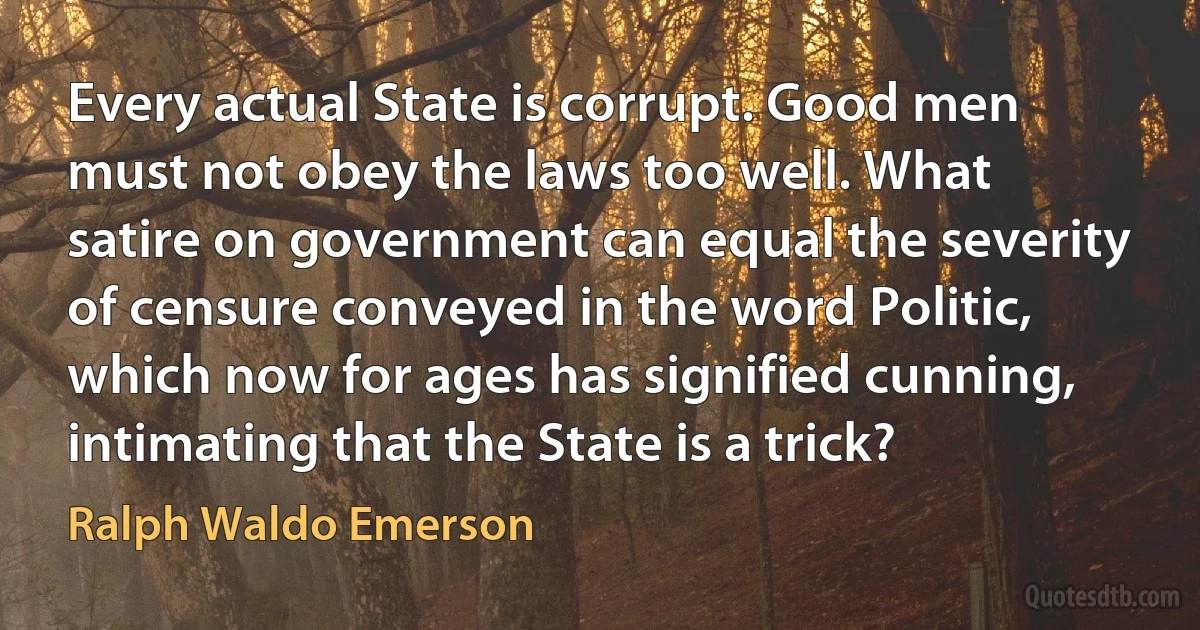 Every actual State is corrupt. Good men must not obey the laws too well. What satire on government can equal the severity of censure conveyed in the word Politic, which now for ages has signified cunning, intimating that the State is a trick? (Ralph Waldo Emerson)