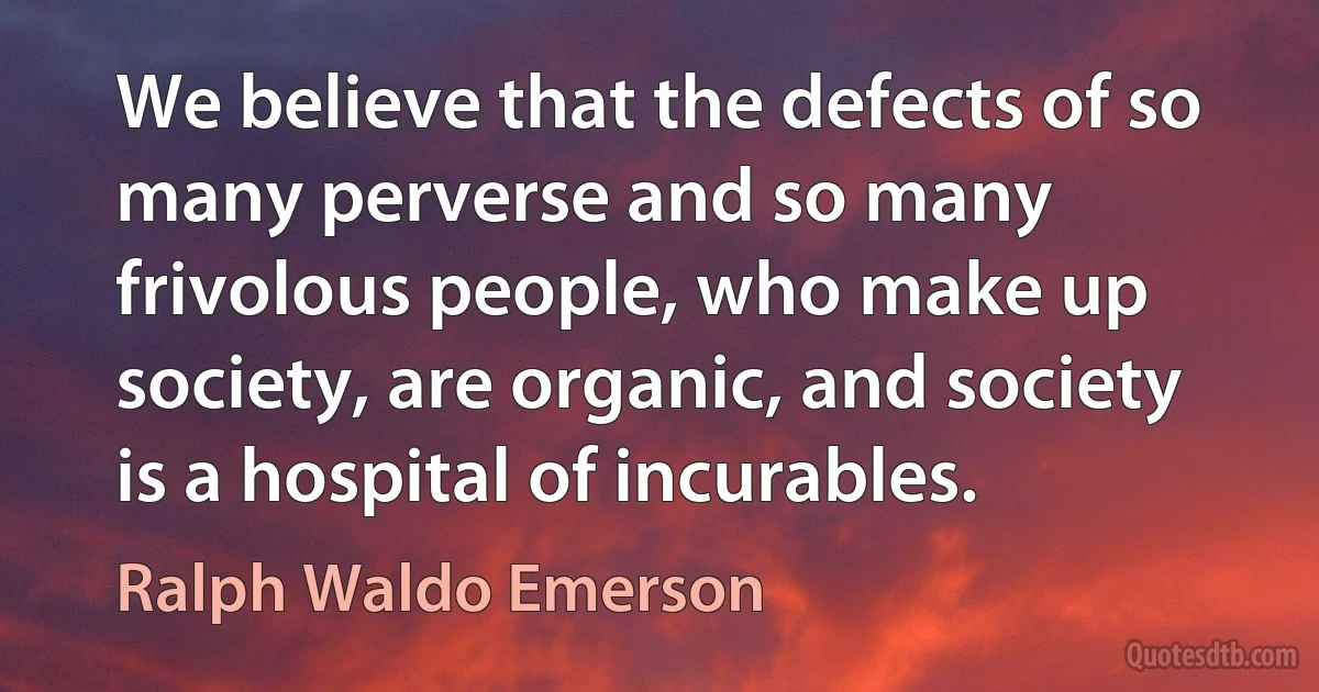 We believe that the defects of so many perverse and so many frivolous people, who make up society, are organic, and society is a hospital of incurables. (Ralph Waldo Emerson)