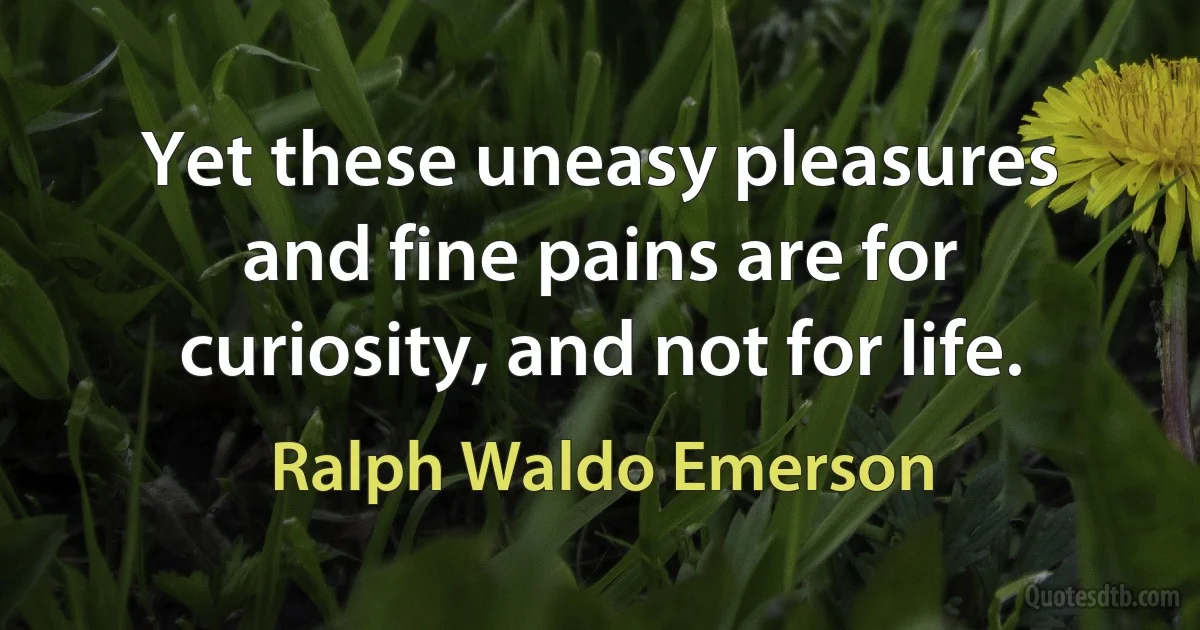 Yet these uneasy pleasures and fine pains are for curiosity, and not for life. (Ralph Waldo Emerson)