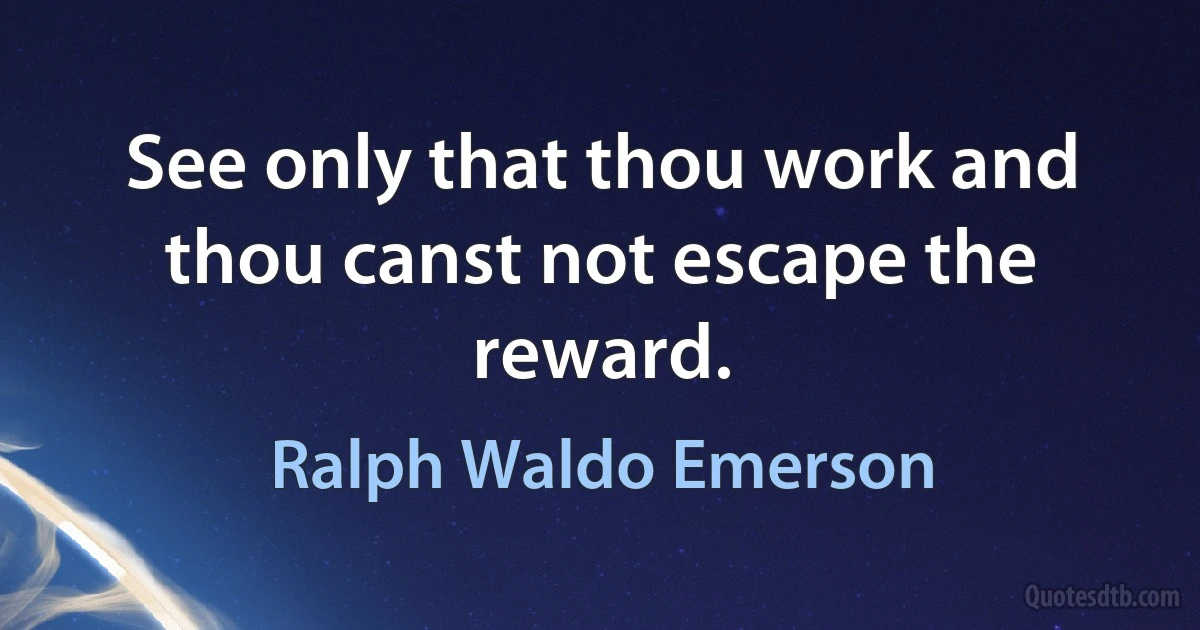 See only that thou work and thou canst not escape the reward. (Ralph Waldo Emerson)