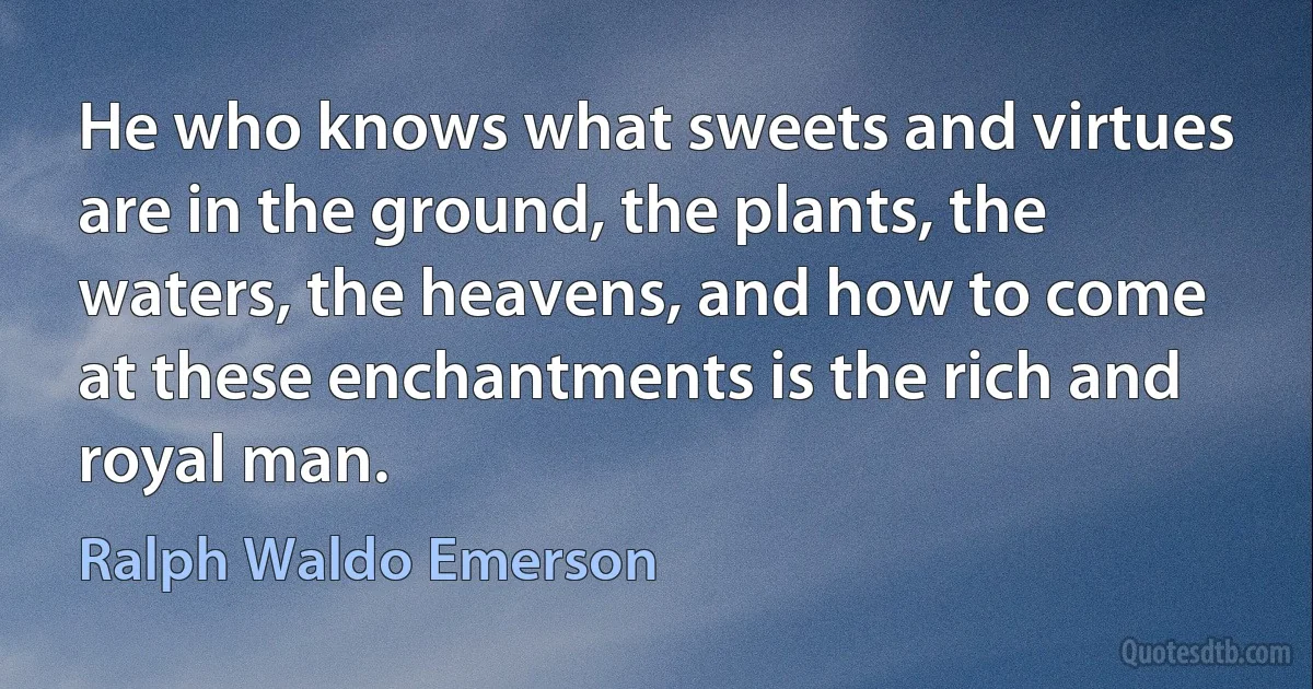 He who knows what sweets and virtues are in the ground, the plants, the waters, the heavens, and how to come at these enchantments is the rich and royal man. (Ralph Waldo Emerson)