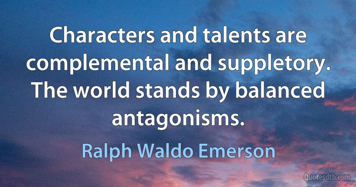 Characters and talents are complemental and suppletory. The world stands by balanced antagonisms. (Ralph Waldo Emerson)