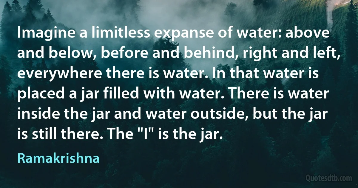 Imagine a limitless expanse of water: above and below, before and behind, right and left, everywhere there is water. In that water is placed a jar filled with water. There is water inside the jar and water outside, but the jar is still there. The "I" is the jar. (Ramakrishna)