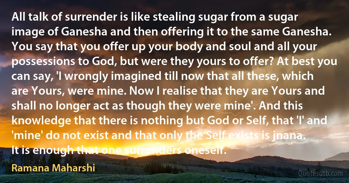 All talk of surrender is like stealing sugar from a sugar image of Ganesha and then offering it to the same Ganesha. You say that you offer up your body and soul and all your possessions to God, but were they yours to offer? At best you can say, 'I wrongly imagined till now that all these, which are Yours, were mine. Now I realise that they are Yours and shall no longer act as though they were mine'. And this knowledge that there is nothing but God or Self, that 'I' and 'mine' do not exist and that only the Self exists is jnana. It is enough that one surrenders oneself. (Ramana Maharshi)