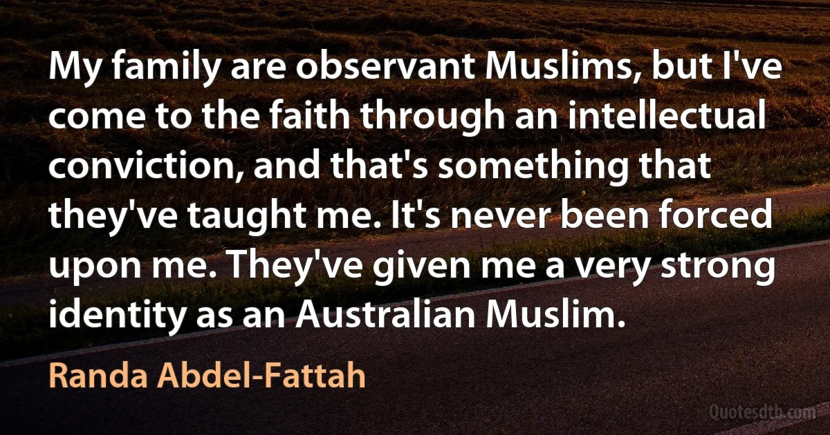 My family are observant Muslims, but I've come to the faith through an intellectual conviction, and that's something that they've taught me. It's never been forced upon me. They've given me a very strong identity as an Australian Muslim. (Randa Abdel-Fattah)