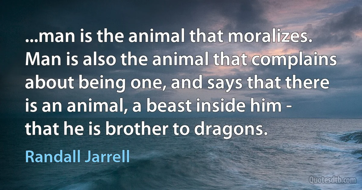 ...man is the animal that moralizes. Man is also the animal that complains about being one, and says that there is an animal, a beast inside him - that he is brother to dragons. (Randall Jarrell)