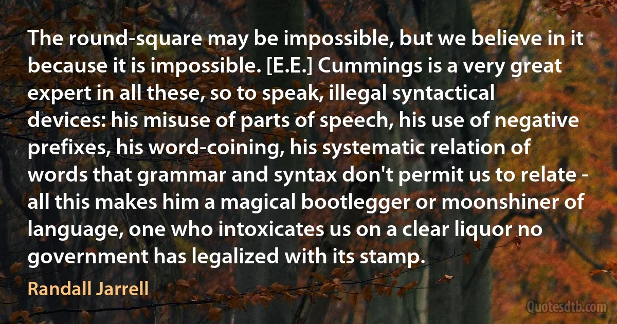 The round-square may be impossible, but we believe in it because it is impossible. [E.E.] Cummings is a very great expert in all these, so to speak, illegal syntactical devices: his misuse of parts of speech, his use of negative prefixes, his word-coining, his systematic relation of words that grammar and syntax don't permit us to relate - all this makes him a magical bootlegger or moonshiner of language, one who intoxicates us on a clear liquor no government has legalized with its stamp. (Randall Jarrell)