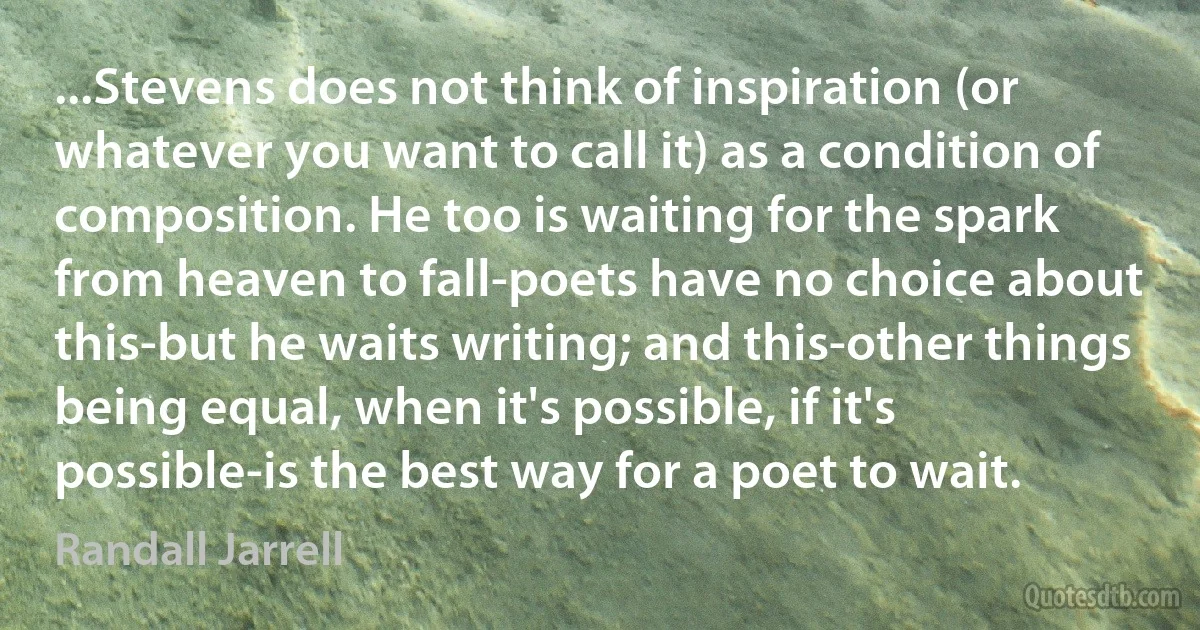 ...Stevens does not think of inspiration (or whatever you want to call it) as a condition of composition. He too is waiting for the spark from heaven to fall-poets have no choice about this-but he waits writing; and this-other things being equal, when it's possible, if it's possible-is the best way for a poet to wait. (Randall Jarrell)