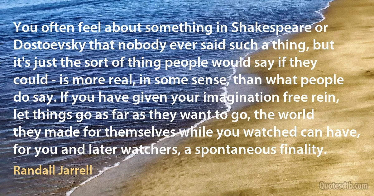 You often feel about something in Shakespeare or Dostoevsky that nobody ever said such a thing, but it's just the sort of thing people would say if they could - is more real, in some sense, than what people do say. If you have given your imagination free rein, let things go as far as they want to go, the world they made for themselves while you watched can have, for you and later watchers, a spontaneous finality. (Randall Jarrell)