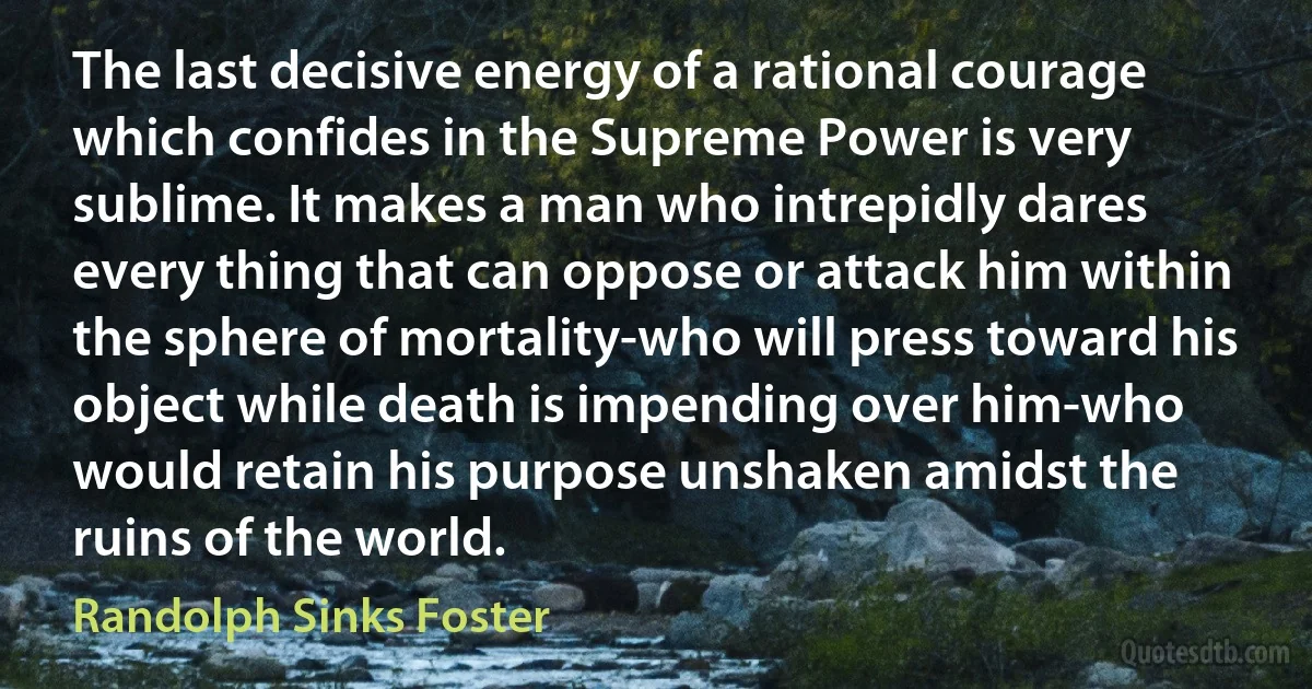 The last decisive energy of a rational courage which confides in the Supreme Power is very sublime. It makes a man who intrepidly dares every thing that can oppose or attack him within the sphere of mortality-who will press toward his object while death is impending over him-who would retain his purpose unshaken amidst the ruins of the world. (Randolph Sinks Foster)