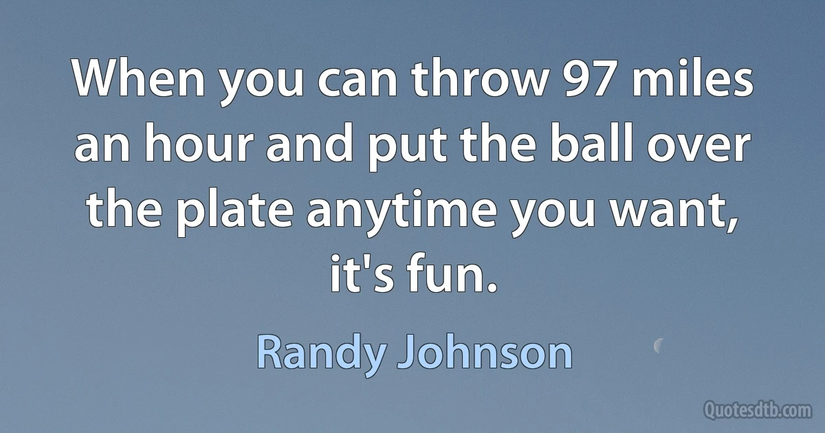 When you can throw 97 miles an hour and put the ball over the plate anytime you want, it's fun. (Randy Johnson)