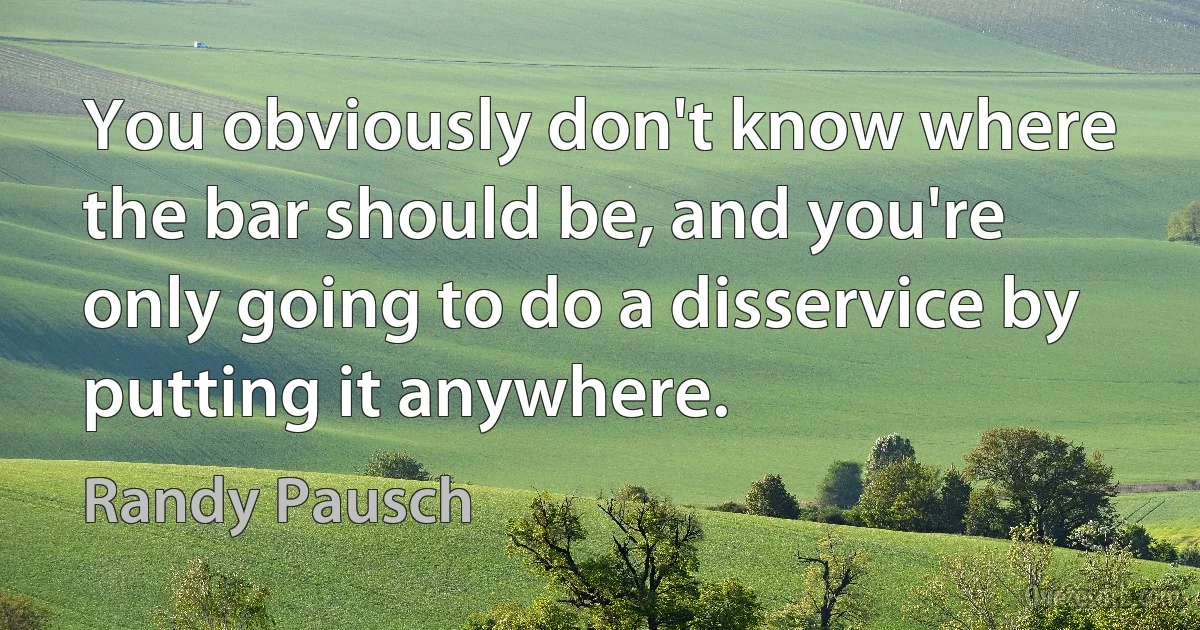 You obviously don't know where the bar should be, and you're only going to do a disservice by putting it anywhere. (Randy Pausch)