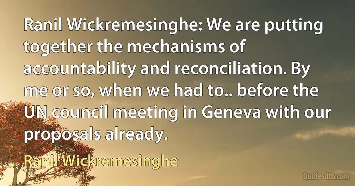 Ranil Wickremesinghe: We are putting together the mechanisms of accountability and reconciliation. By me or so, when we had to.. before the UN council meeting in Geneva with our proposals already. (Ranil Wickremesinghe)