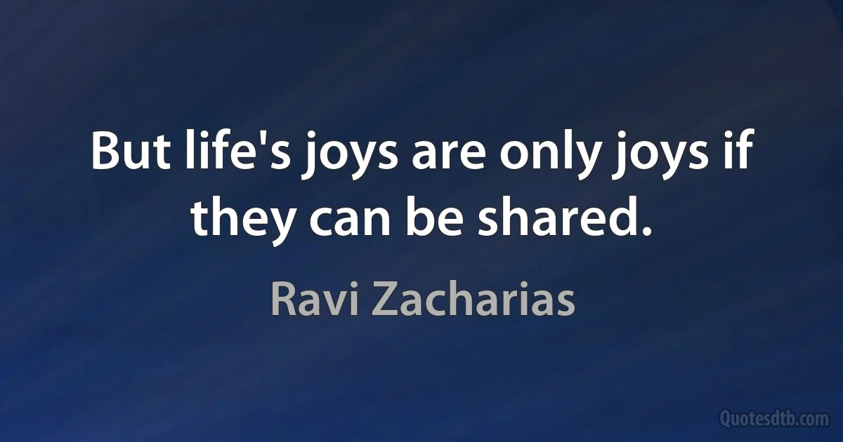 But life's joys are only joys if they can be shared. (Ravi Zacharias)