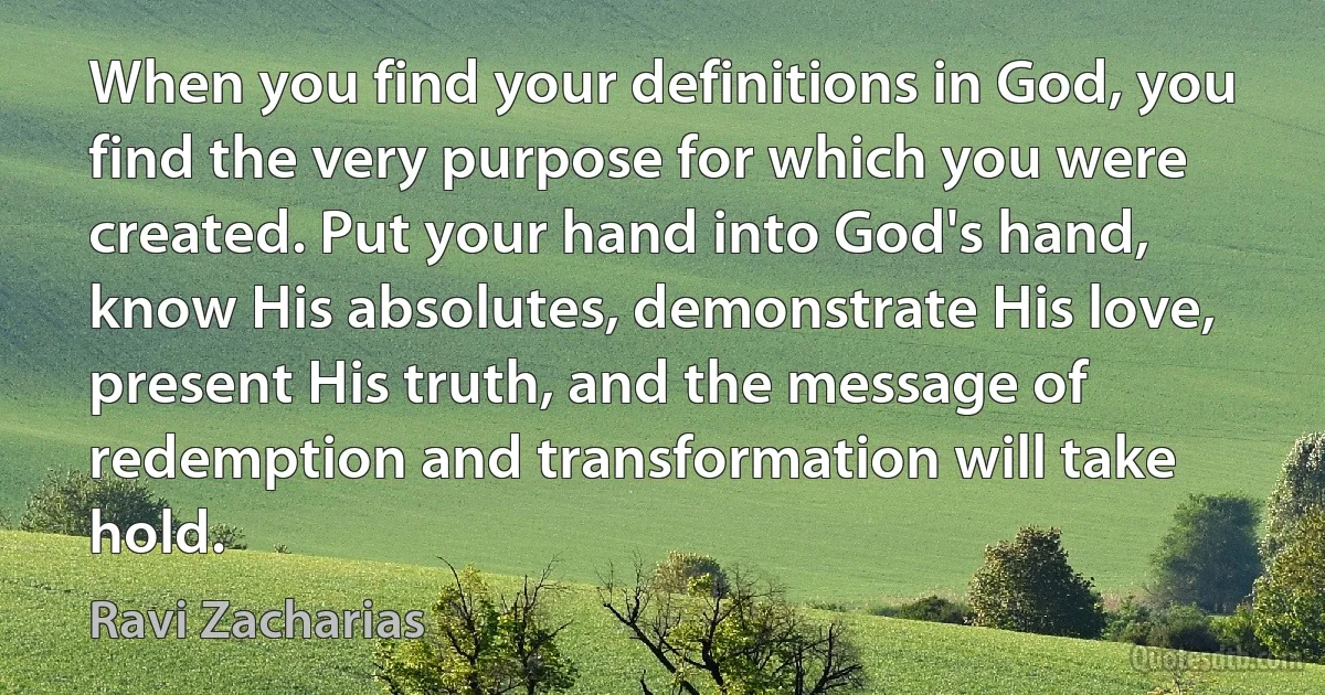 When you find your definitions in God, you find the very purpose for which you were created. Put your hand into God's hand, know His absolutes, demonstrate His love, present His truth, and the message of redemption and transformation will take hold. (Ravi Zacharias)