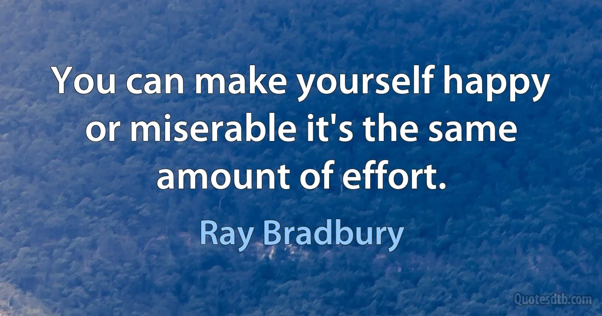 You can make yourself happy or miserable it's the same amount of effort. (Ray Bradbury)