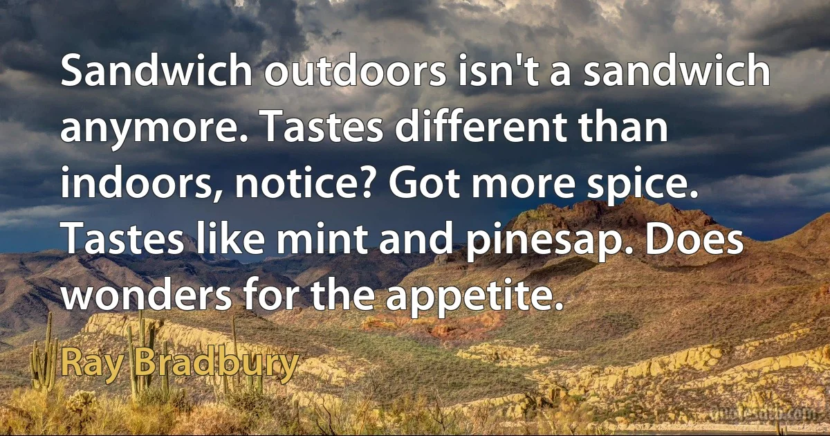 Sandwich outdoors isn't a sandwich anymore. Tastes different than indoors, notice? Got more spice. Tastes like mint and pinesap. Does wonders for the appetite. (Ray Bradbury)