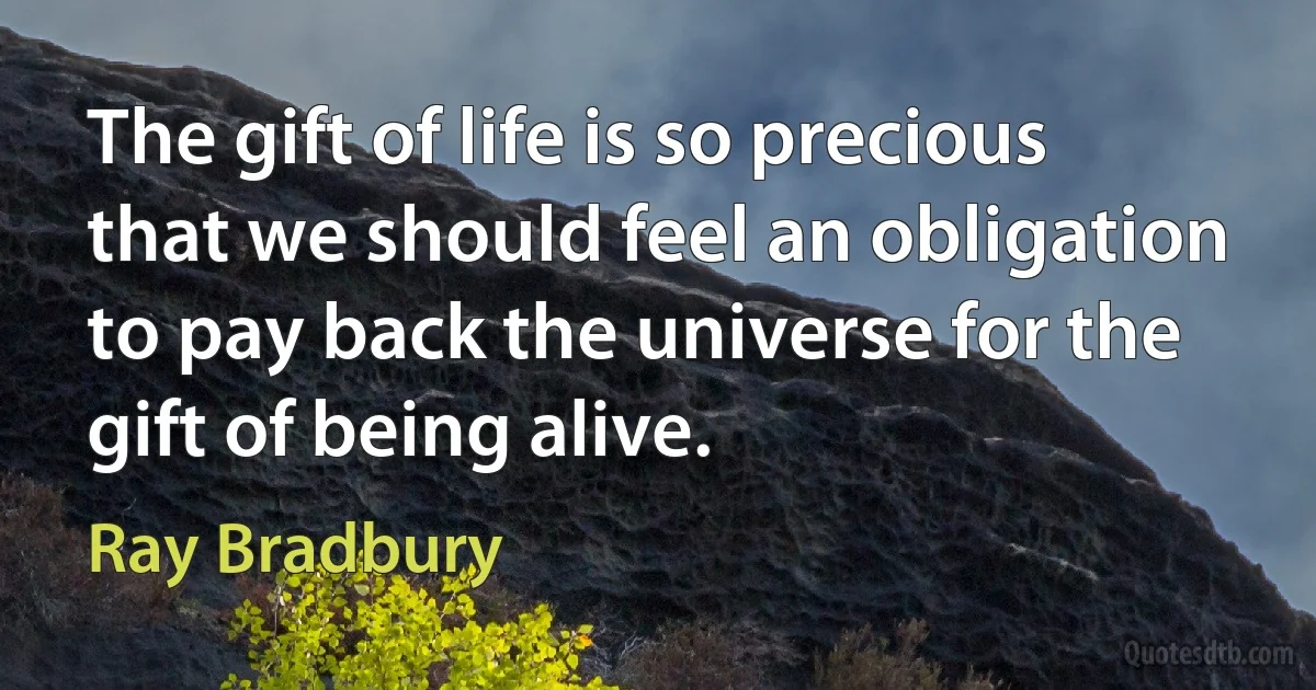 The gift of life is so precious that we should feel an obligation to pay back the universe for the gift of being alive. (Ray Bradbury)