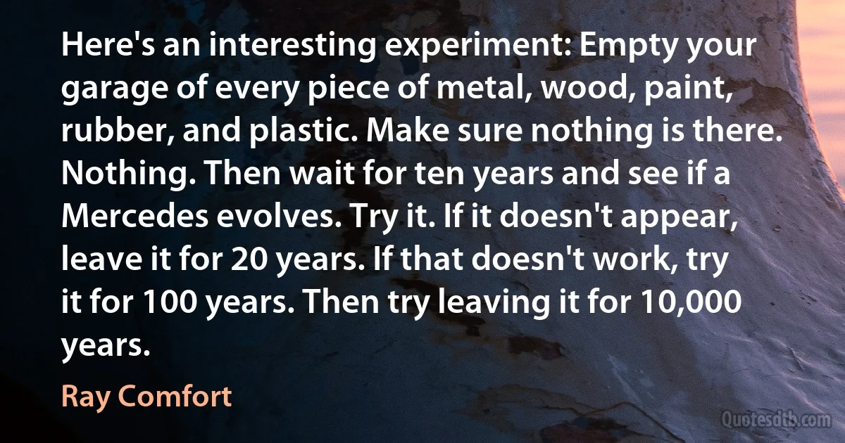 Here's an interesting experiment: Empty your garage of every piece of metal, wood, paint, rubber, and plastic. Make sure nothing is there. Nothing. Then wait for ten years and see if a Mercedes evolves. Try it. If it doesn't appear, leave it for 20 years. If that doesn't work, try it for 100 years. Then try leaving it for 10,000 years. (Ray Comfort)