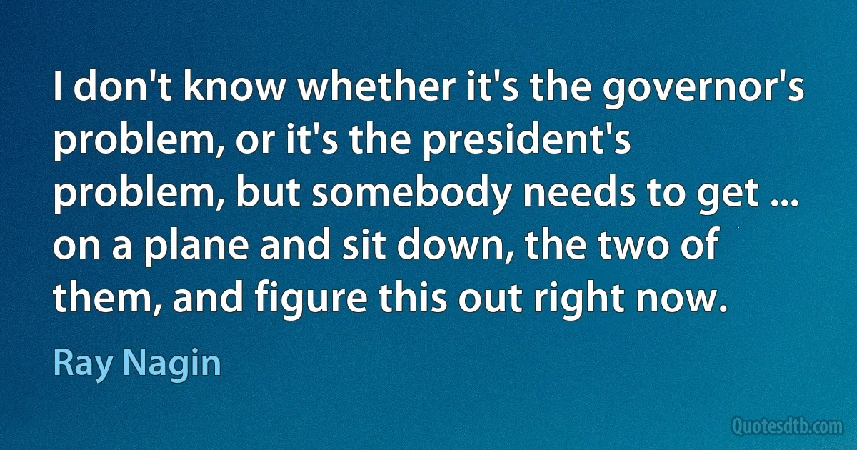 I don't know whether it's the governor's problem, or it's the president's problem, but somebody needs to get ... on a plane and sit down, the two of them, and figure this out right now. (Ray Nagin)