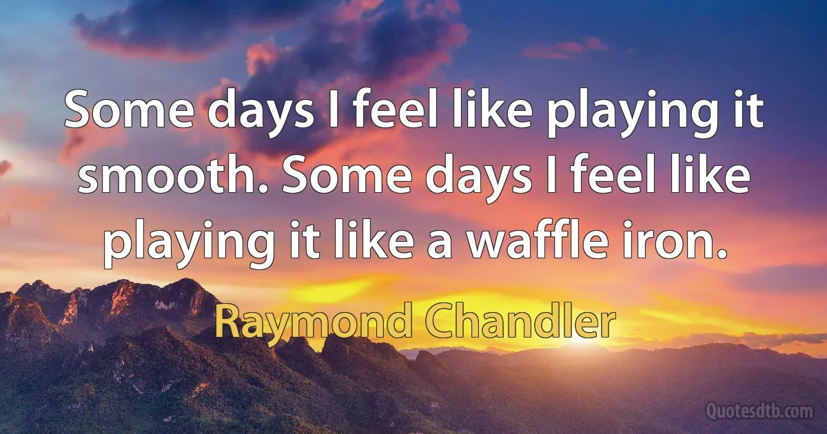 Some days I feel like playing it smooth. Some days I feel like playing it like a waffle iron. (Raymond Chandler)