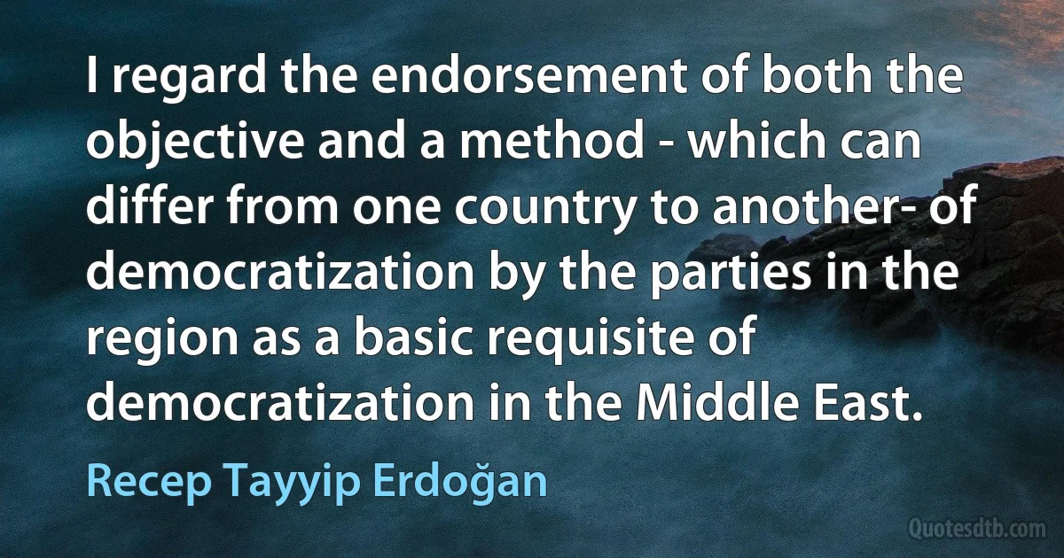 I regard the endorsement of both the objective and a method - which can differ from one country to another- of democratization by the parties in the region as a basic requisite of democratization in the Middle East. (Recep Tayyip Erdoğan)