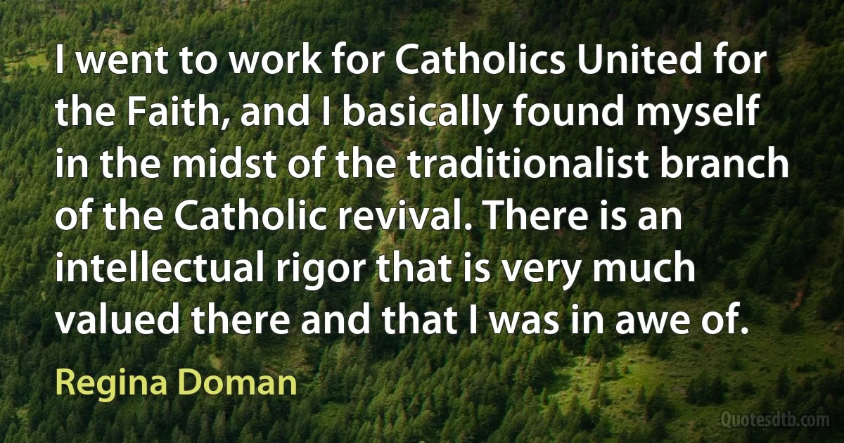 I went to work for Catholics United for the Faith, and I basically found myself in the midst of the traditionalist branch of the Catholic revival. There is an intellectual rigor that is very much valued there and that I was in awe of. (Regina Doman)