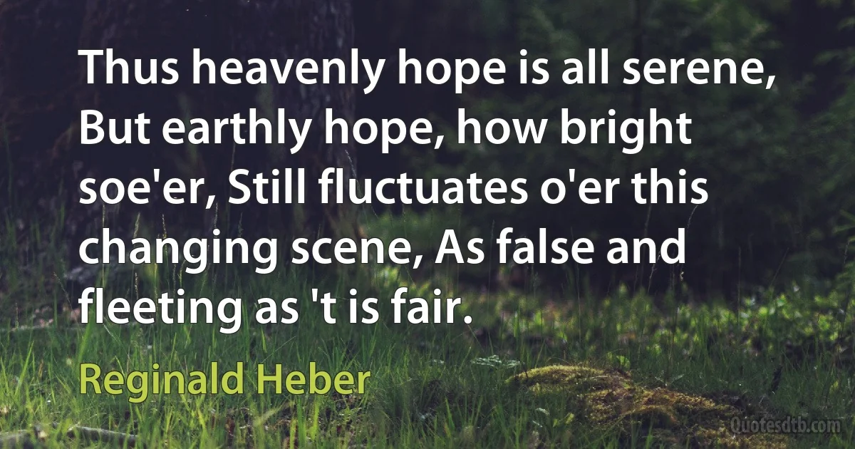 Thus heavenly hope is all serene, But earthly hope, how bright soe'er, Still fluctuates o'er this changing scene, As false and fleeting as 't is fair. (Reginald Heber)