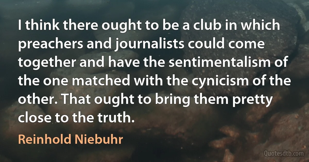 I think there ought to be a club in which preachers and journalists could come together and have the sentimentalism of the one matched with the cynicism of the other. That ought to bring them pretty close to the truth. (Reinhold Niebuhr)