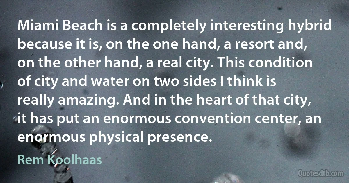Miami Beach is a completely interesting hybrid because it is, on the one hand, a resort and, on the other hand, a real city. This condition of city and water on two sides I think is really amazing. And in the heart of that city, it has put an enormous convention center, an enormous physical presence. (Rem Koolhaas)