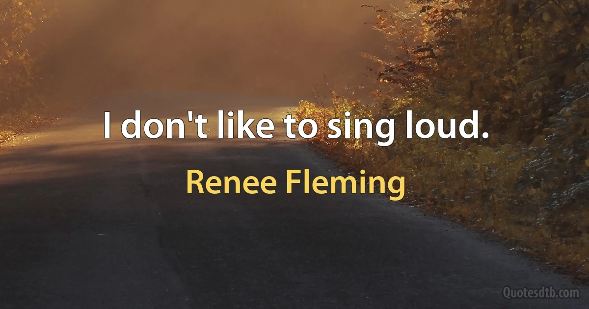 I don't like to sing loud. (Renee Fleming)