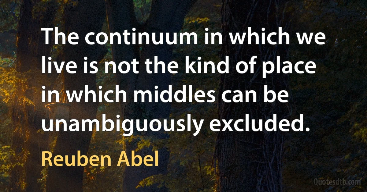 The continuum in which we live is not the kind of place in which middles can be unambiguously excluded. (Reuben Abel)