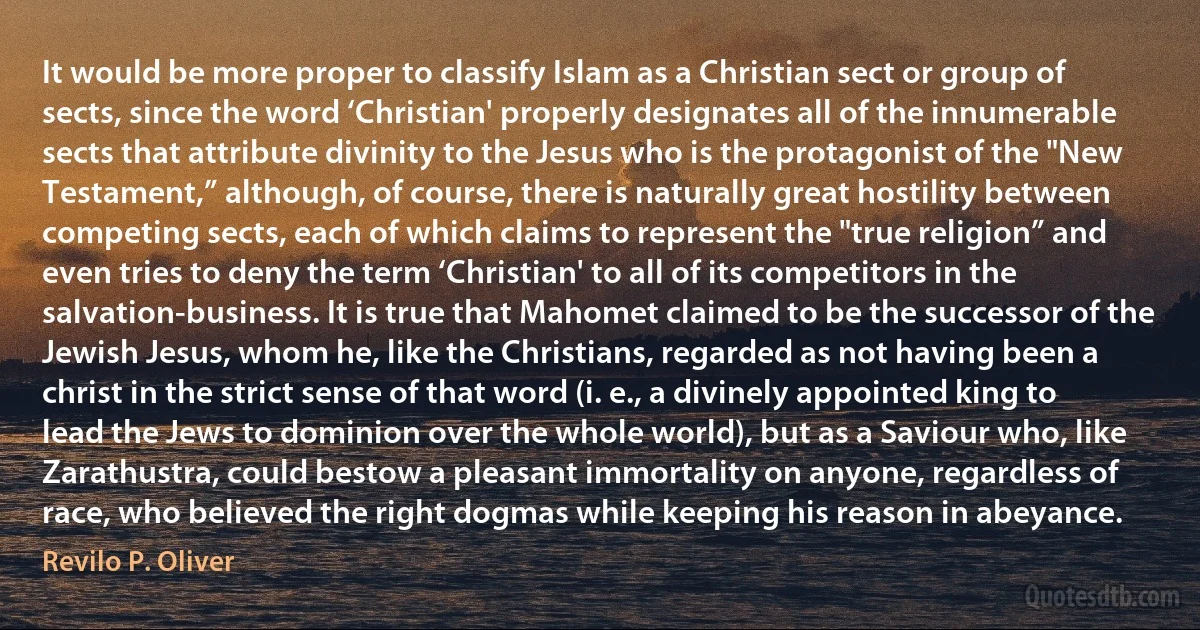 It would be more proper to classify Islam as a Christian sect or group of sects, since the word ‘Christian' properly designates all of the innumerable sects that attribute divinity to the Jesus who is the protagonist of the "New Testament,” although, of course, there is naturally great hostility between competing sects, each of which claims to represent the "true religion” and even tries to deny the term ‘Christian' to all of its competitors in the salvation-business. It is true that Mahomet claimed to be the successor of the Jewish Jesus, whom he, like the Christians, regarded as not having been a christ in the strict sense of that word (i. e., a divinely appointed king to lead the Jews to dominion over the whole world), but as a Saviour who, like Zarathustra, could bestow a pleasant immortality on anyone, regardless of race, who believed the right dogmas while keeping his reason in abeyance. (Revilo P. Oliver)