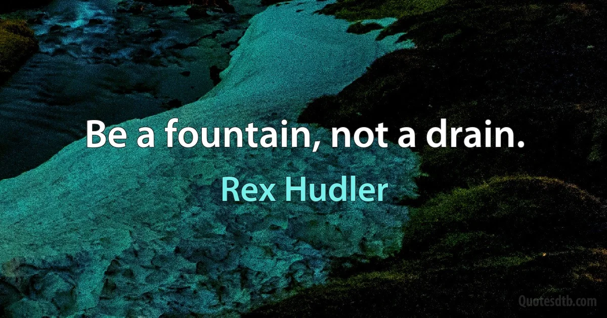 Be a fountain, not a drain. (Rex Hudler)