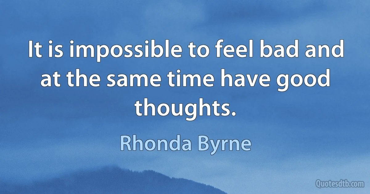 It is impossible to feel bad and at the same time have good thoughts. (Rhonda Byrne)