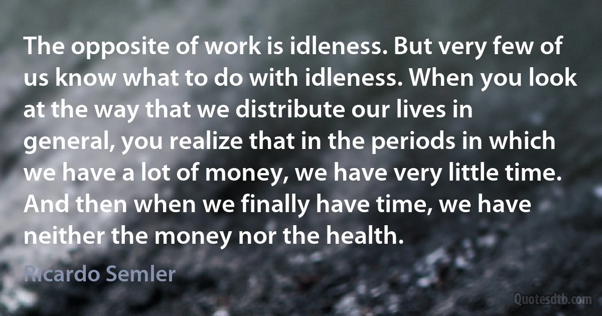 The opposite of work is idleness. But very few of us know what to do with idleness. When you look at the way that we distribute our lives in general, you realize that in the periods in which we have a lot of money, we have very little time. And then when we finally have time, we have neither the money nor the health. (Ricardo Semler)