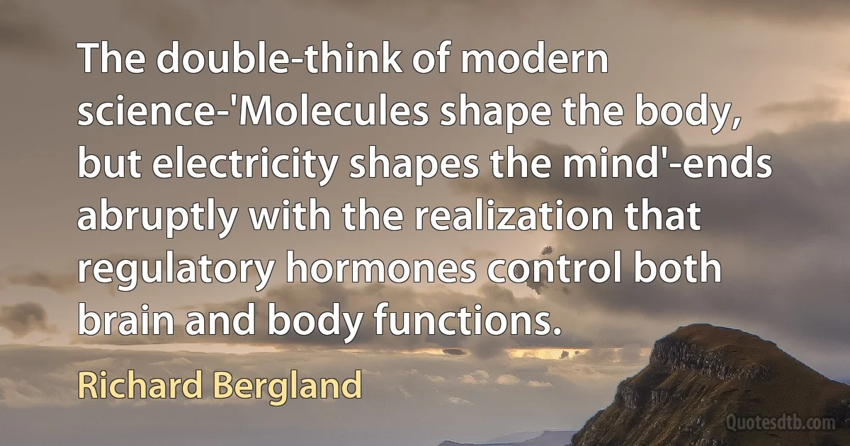 The double-think of modern science-'Molecules shape the body, but electricity shapes the mind'-ends abruptly with the realization that regulatory hormones control both brain and body functions. (Richard Bergland)