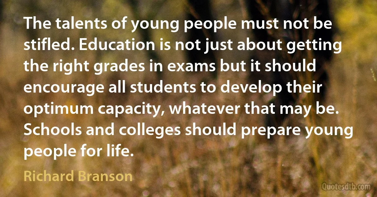 The talents of young people must not be stifled. Education is not just about getting the right grades in exams but it should encourage all students to develop their optimum capacity, whatever that may be. Schools and colleges should prepare young people for life. (Richard Branson)