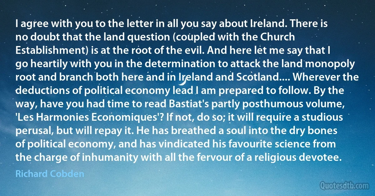 I agree with you to the letter in all you say about Ireland. There is no doubt that the land question (coupled with the Church Establishment) is at the root of the evil. And here let me say that I go heartily with you in the determination to attack the land monopoly root and branch both here and in Ireland and Scotland.... Wherever the deductions of political economy lead I am prepared to follow. By the way, have you had time to read Bastiat's partly posthumous volume, 'Les Harmonies Economiques'? If not, do so; it will require a studious perusal, but will repay it. He has breathed a soul into the dry bones of political economy, and has vindicated his favourite science from the charge of inhumanity with all the fervour of a religious devotee. (Richard Cobden)