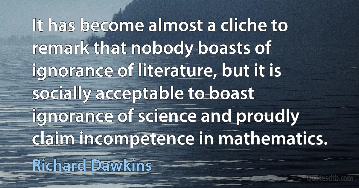 It has become almost a cliche to remark that nobody boasts of ignorance of literature, but it is socially acceptable to boast ignorance of science and proudly claim incompetence in mathematics. (Richard Dawkins)