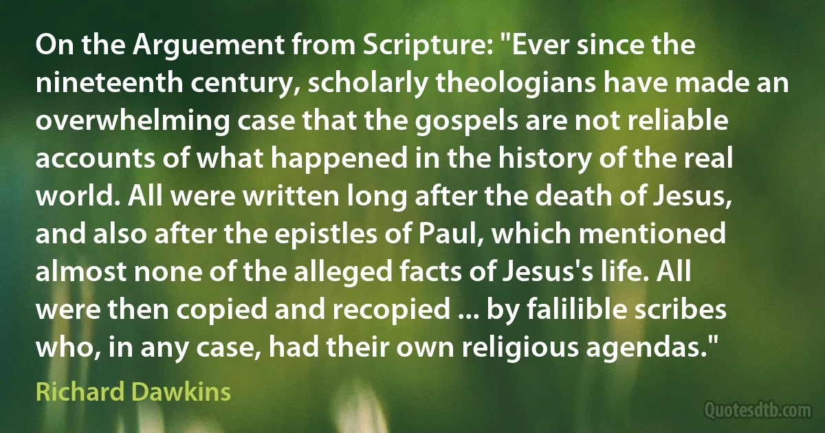 On the Arguement from Scripture: "Ever since the nineteenth century, scholarly theologians have made an overwhelming case that the gospels are not reliable accounts of what happened in the history of the real world. All were written long after the death of Jesus, and also after the epistles of Paul, which mentioned almost none of the alleged facts of Jesus's life. All were then copied and recopied ... by falilible scribes who, in any case, had their own religious agendas." (Richard Dawkins)