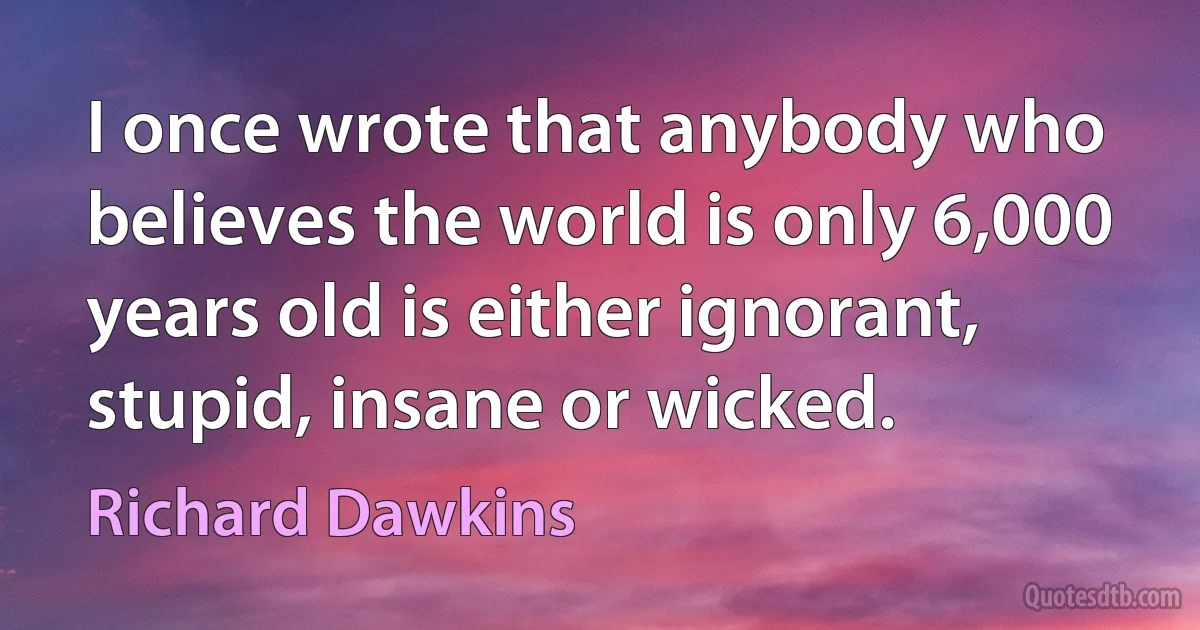 I once wrote that anybody who believes the world is only 6,000 years old is either ignorant, stupid, insane or wicked. (Richard Dawkins)