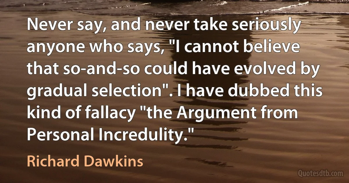 Never say, and never take seriously anyone who says, "I cannot believe that so-and-so could have evolved by gradual selection". I have dubbed this kind of fallacy "the Argument from Personal Incredulity." (Richard Dawkins)