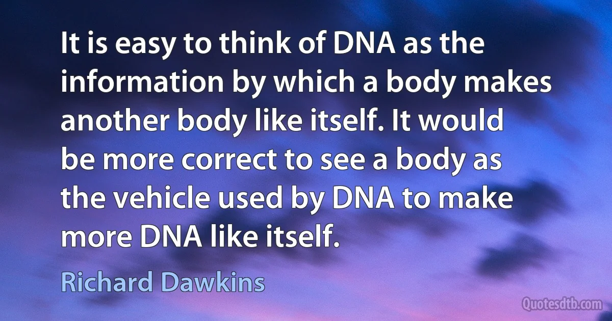 It is easy to think of DNA as the information by which a body makes another body like itself. It would be more correct to see a body as the vehicle used by DNA to make more DNA like itself. (Richard Dawkins)