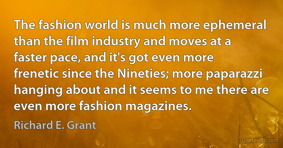 The fashion world is much more ephemeral than the film industry and moves at a faster pace, and it's got even more frenetic since the Nineties; more paparazzi hanging about and it seems to me there are even more fashion magazines. (Richard E. Grant)