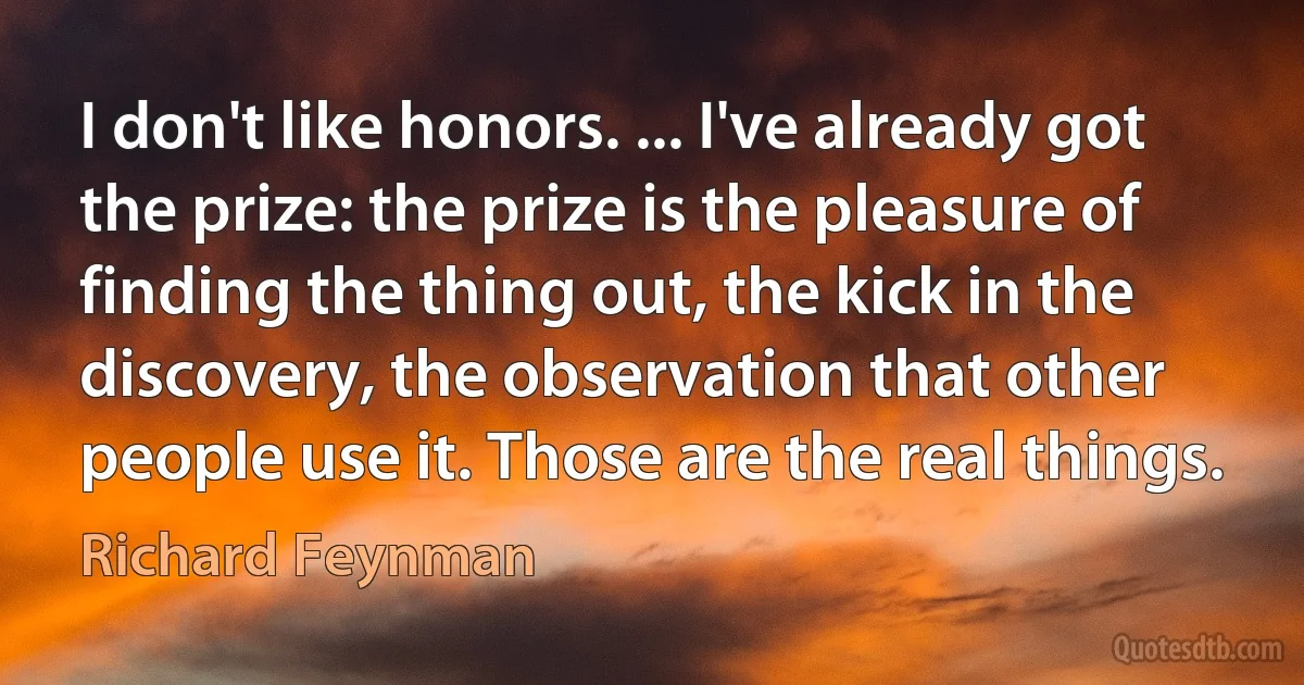 I don't like honors. ... I've already got the prize: the prize is the pleasure of finding the thing out, the kick in the discovery, the observation that other people use it. Those are the real things. (Richard Feynman)