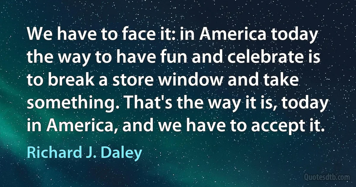 We have to face it: in America today the way to have fun and celebrate is to break a store window and take something. That's the way it is, today in America, and we have to accept it. (Richard J. Daley)