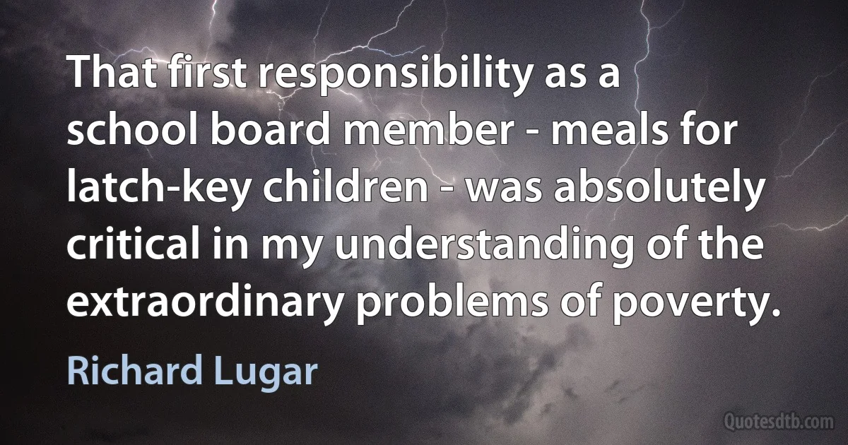 That first responsibility as a school board member - meals for latch-key children - was absolutely critical in my understanding of the extraordinary problems of poverty. (Richard Lugar)